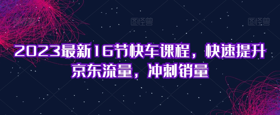 2023最新16节快车课程，快速提升京东流量，冲刺销量-副业宝典
