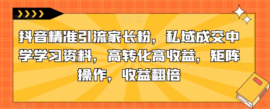 抖音精准引流家长粉，私域成交中学学习资料，高转化高收益，矩阵操作，收益翻倍【揭秘】-副业宝典