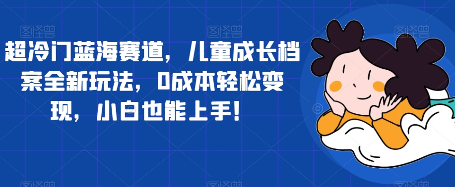 超冷门蓝海赛道，儿童成长档案全新玩法，0成本轻松变现，小白也能上手【揭秘】-副业宝典