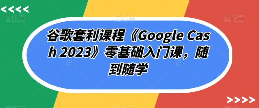 谷歌套利课程《Google Cash 2023》零基础入门课，随到随学-副业宝典