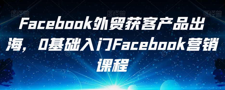 Facebook外贸获客产品出海，0基础入门Facebook营销课程-副业宝典