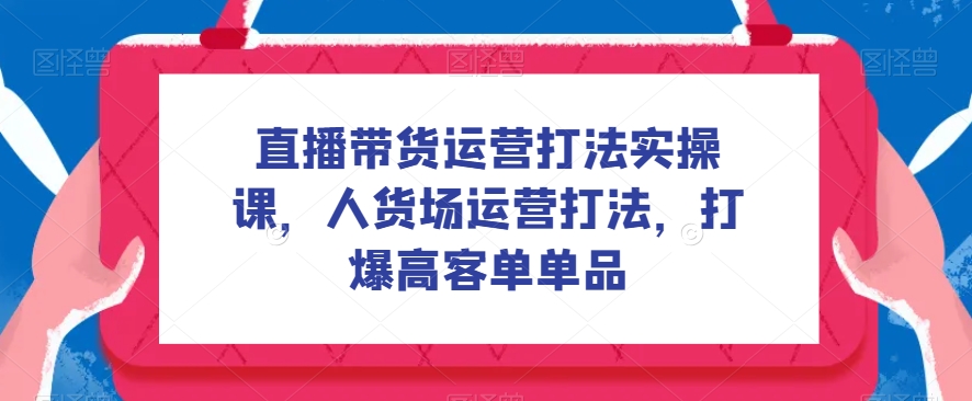 直播带货运营打法实操课，人货场运营打法，打爆高客单单品-副业宝典