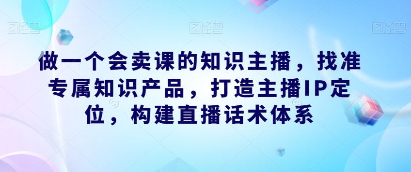 做一个会卖课的知识主播，找准专属知识产品，打造主播IP定位，构建直播话术体系-副业宝典