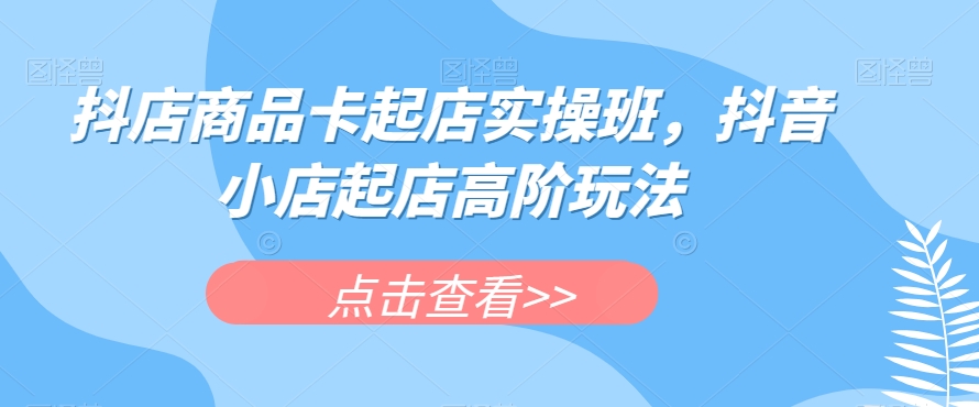 抖店商品卡起店实操班，抖音小店起店高阶玩法-副业宝典