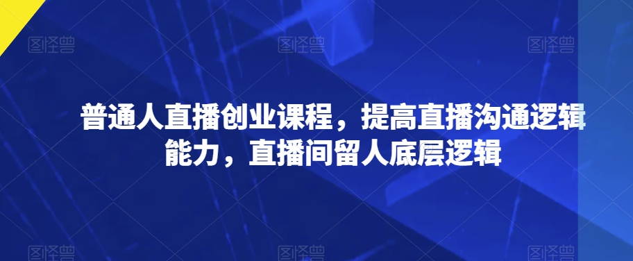 普通人直播创业课程，提高直播沟通逻辑能力，直播间留人底层逻辑-副业宝典