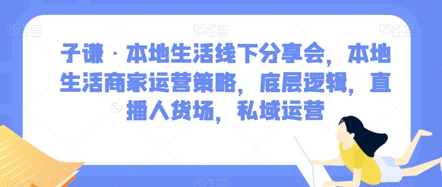子谦·本地生活线下分享会，本地生活商家运营策略，底层逻辑，直播人货场，私域运营-副业宝典