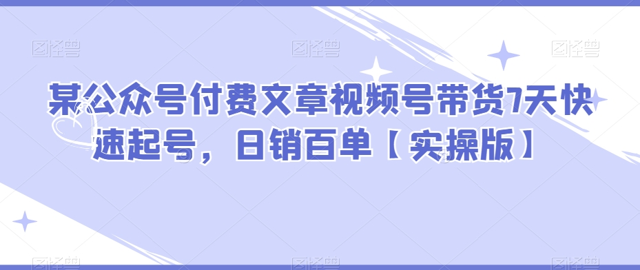 某公众号付费文章视频号带货7天快速起号，日销百单【实操版】-副业宝典