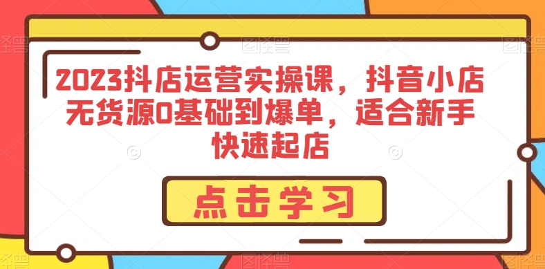 2023抖店运营实操课，抖音小店无货源0基础到爆单，适合新手快速起店-副业宝典