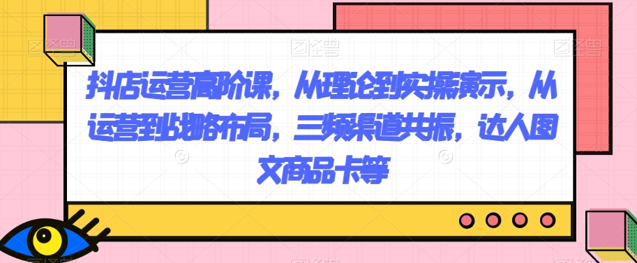 抖店运营高阶课，从理论到实操演示，从运营到战略布局，三频渠道共振，达人图文商品卡等-副业宝典