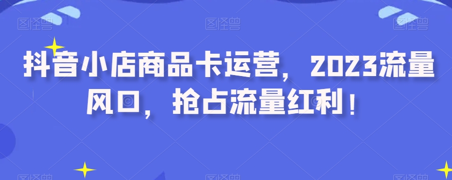 抖音小店商品卡运营，2023流量风口，抢占流量红利！-副业宝典