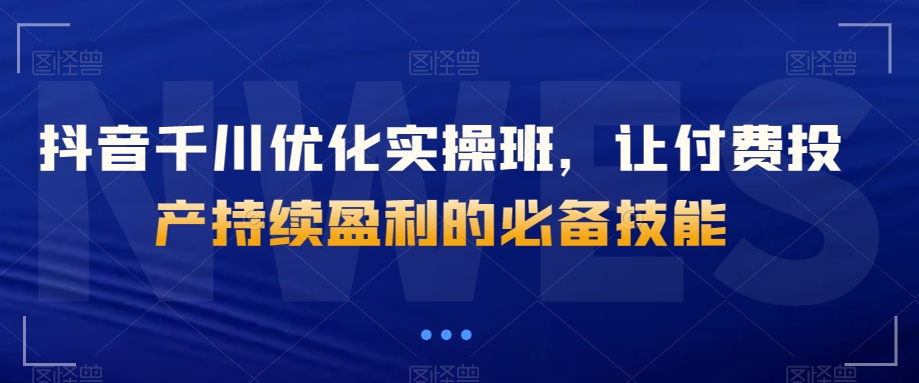 抖音千川优化实操班，让付费投产持续盈利的必备技能-副业宝典