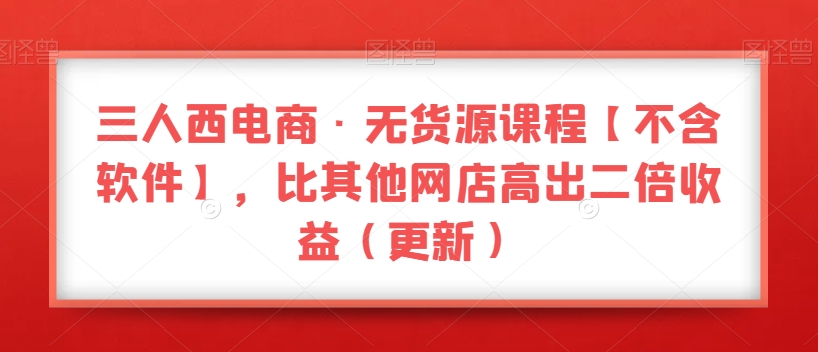 三人西电商·无货源课程【不含软件】，比其他网店高出二倍收益（更新）-副业宝典