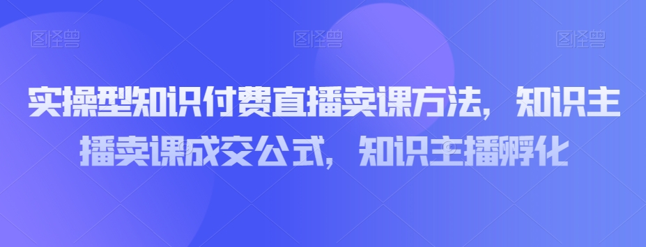 实操型知识付费直播卖课方法，知识主播卖课成交公式，知识主播孵化-副业宝典