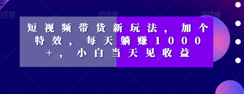 短视频带货新玩法，加个特效，每天躺赚1000+，小白当天见收益【揭秘】-副业宝典