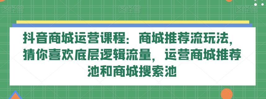 抖音商城运营课程：商城推荐流玩法，猜你喜欢底层逻辑流量，运营商城推荐池和商城搜索池-副业宝典