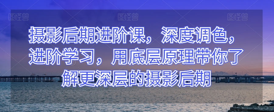 摄影后期进阶课，深度调色，进阶学习，用底层原理带你了解更深层的摄影后期-副业宝典