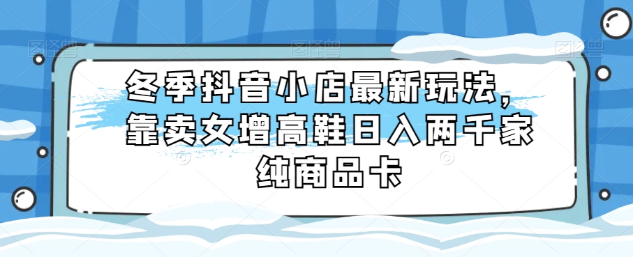 冬季抖音小店最新玩法，靠卖女增高鞋日入两千家纯商品卡【揭秘】-副业宝典