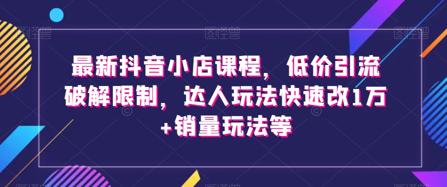 最新抖音小店课程，低价引流破解限制，达人玩法快速改1万+销量玩法等-副业宝典