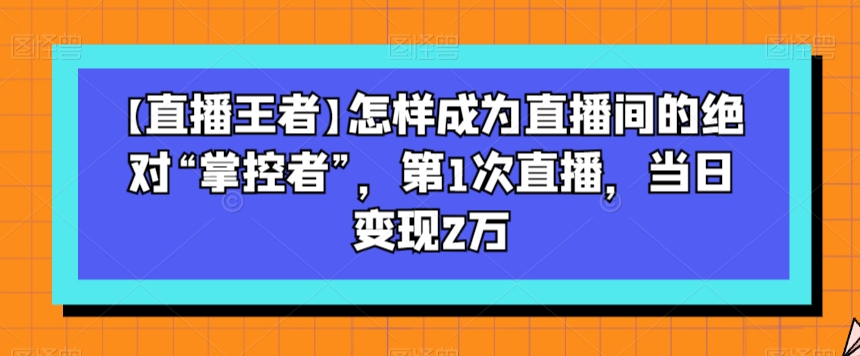 【直播王者】怎样成为直播间的绝对“掌控者”，第1次直播，当日变现2万-副业宝典