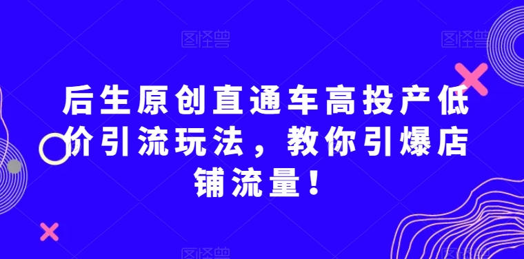后生原创直通车高投产低价引流玩法，教你引爆店铺流量！-副业宝典