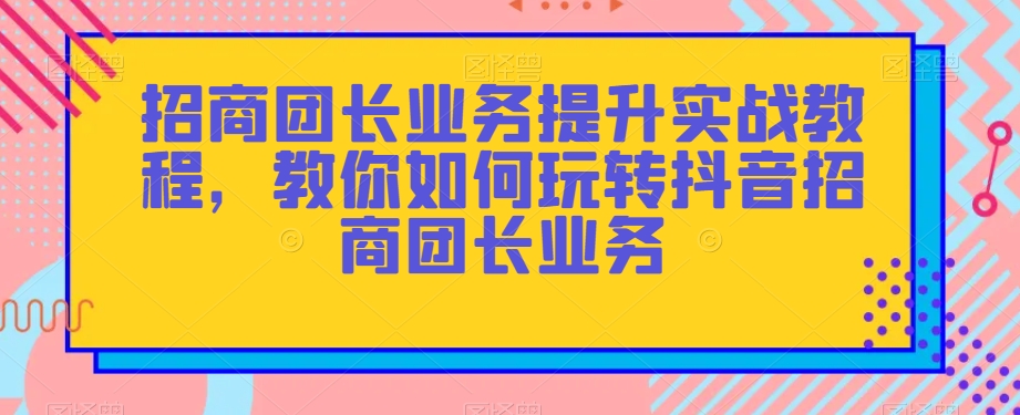 招商团长业务提升实战教程，教你如何玩转抖音招商团长业务-副业宝典