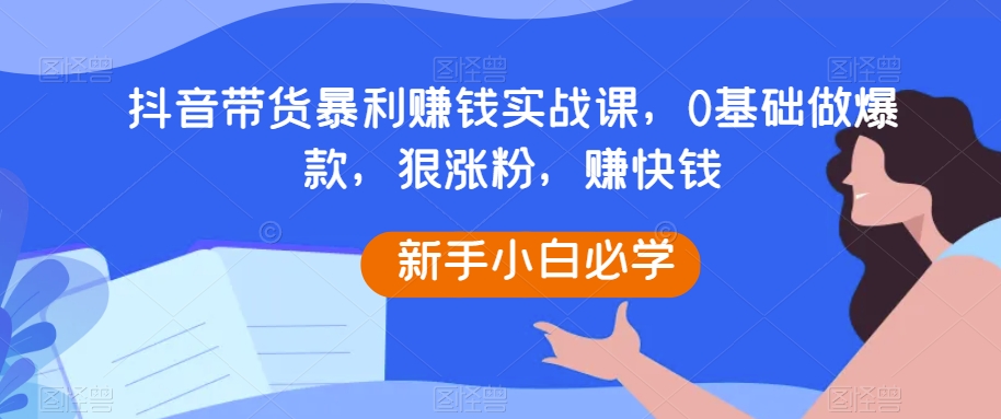 抖音带货暴利赚钱实战课，0基础做爆款，狠涨粉，赚快钱-副业宝典