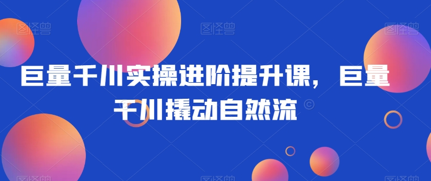 巨量千川实操进阶提升课，巨量干川撬动自然流-副业宝典