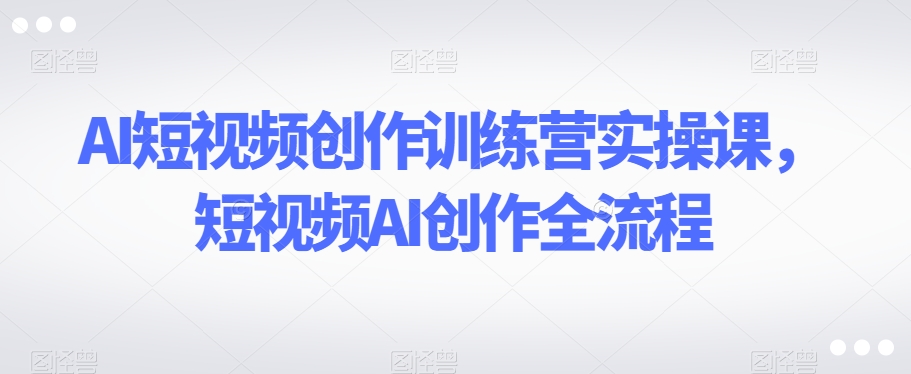 AI短视频创作训练营实操课，短视频AI创作全流程-副业宝典