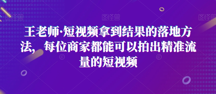 王老师·短视频拿到结果的落地方法，每位商家都能可以拍出精准流量的短视频-副业宝典