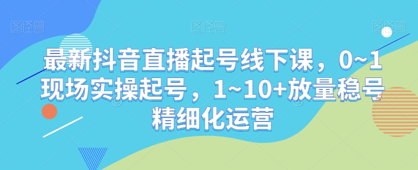 最新抖音直播起号线下课，0~1现场实操起号，1~10+放量稳号精细化运营-副业宝典