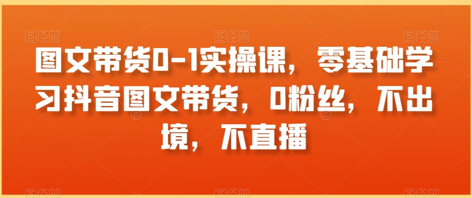 图文带货0-1实操课，零基础学习抖音图文带货，0粉丝，不出境，不直播-副业宝典