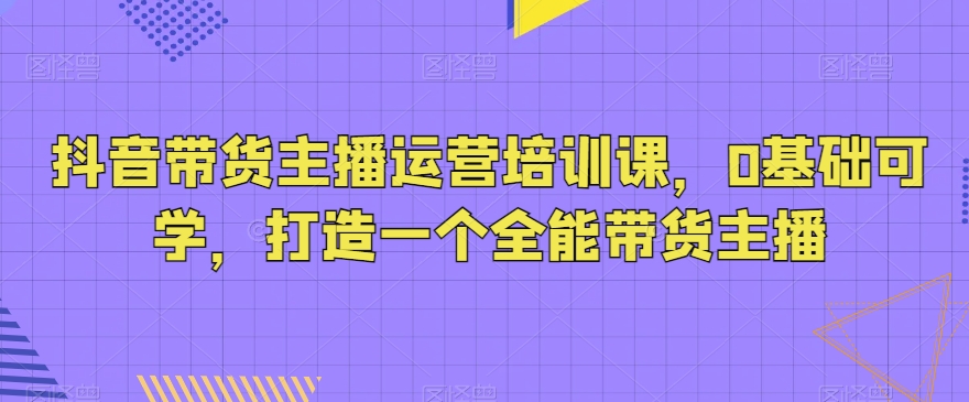 抖音带货主播运营培训课，0基础可学，打造一个全能带货主播-副业宝典