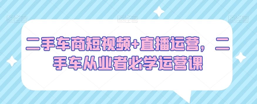 二手车商短视频+直播运营，二手车从业者必学运营课-副业宝典