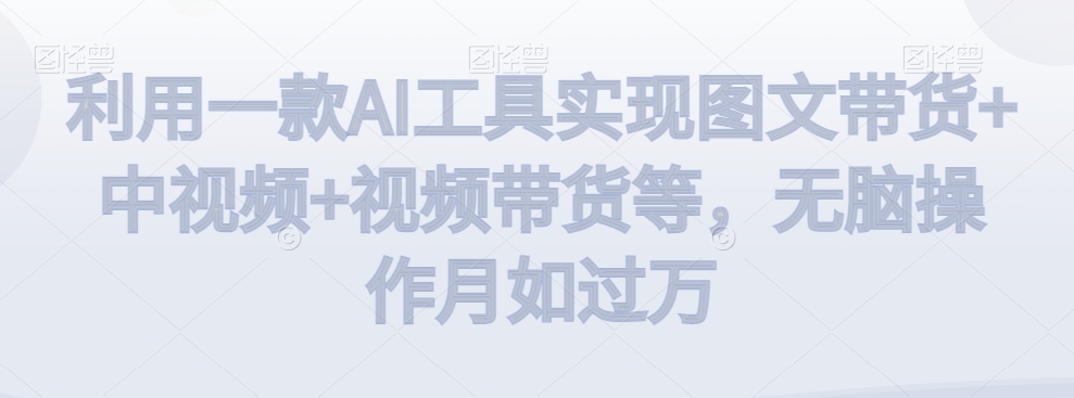 利用一款AI工具实现图文带货+中视频+视频带货等，无脑操作月如过万-副业宝典
