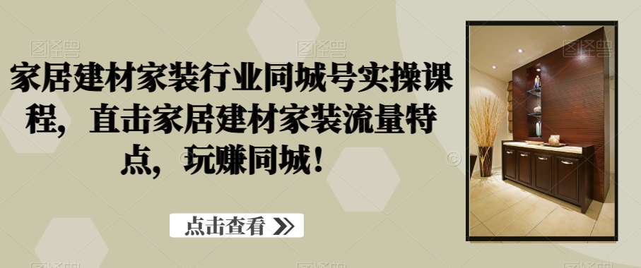 家居建材家装行业同城号实操课程，直击家居建材家装流量特点，玩赚同城！-副业宝典
