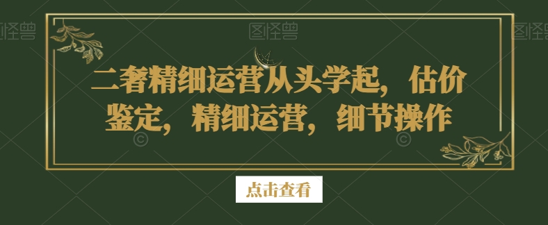 二奢精细运营从头学起，估价鉴定，精细运营，细节操作-副业宝典