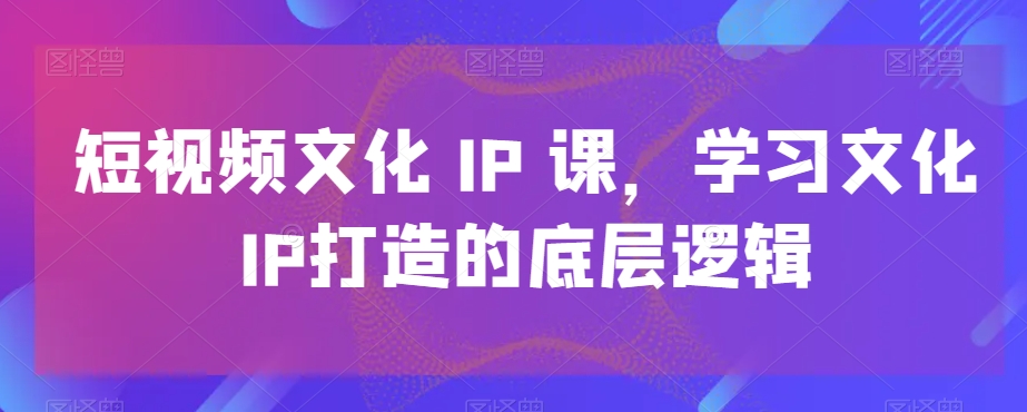 短视频文化IP课，学习文化IP打造的底层逻辑-副业宝典