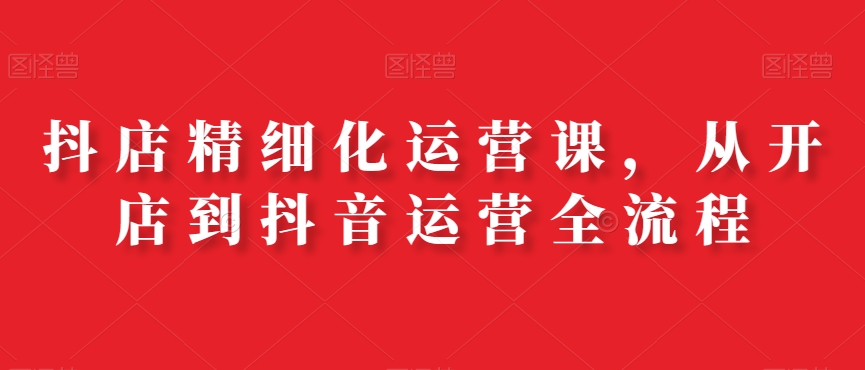 抖店精细化运营课，从开店到抖音运营全流程-副业宝典