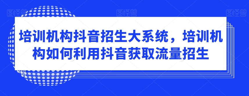 培训机构抖音招生大系统，培训机构如何利用抖音获取流量招生-副业宝典
