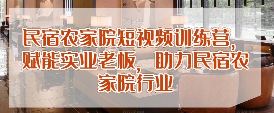 民宿农家院短视频训练营，赋能实业老板，助力民宿农家院行业-副业宝典