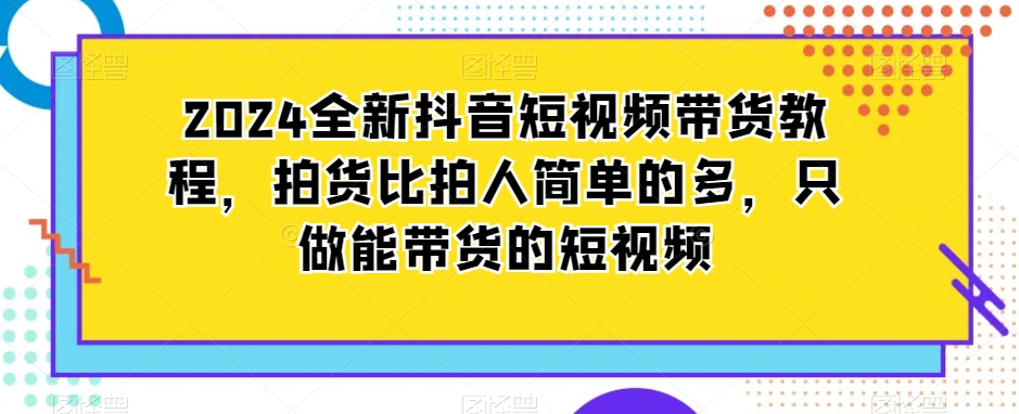 2024全新抖音短视频带货教程，拍货比拍人简单的多，只做能带货的短视频-副业宝典