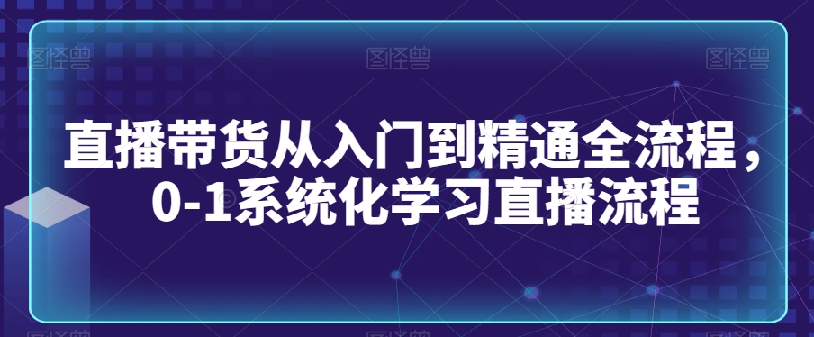 直播带货从入门到精通全流程，0-1系统化学习直播流程-副业宝典