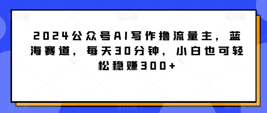 2024公众号AI写作撸流量主，蓝海赛道，每天30分钟，小白也可轻松稳赚300+-副业宝典