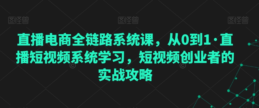 直播电商全链路系统课，从0到1·直播短视频系统学习，短视频创业者的实战攻略-副业宝典