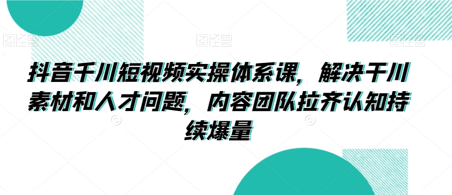 抖音千川短视频实操体系课，解决干川素材和人才问题，内容团队拉齐认知持续爆量-副业宝典