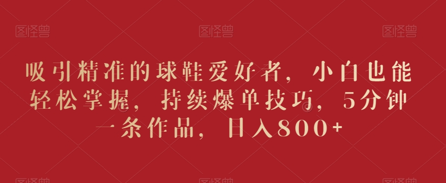 吸引精准的球鞋爱好者，小白也能轻松掌握，持续爆单技巧，5分钟一条作品，日入800+-副业宝典