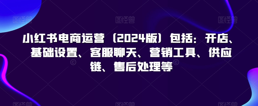 小红书电商运营（2024版）包括：开店、基础设置、客服聊天、营销工具、供应链、售后处理等-副业宝典