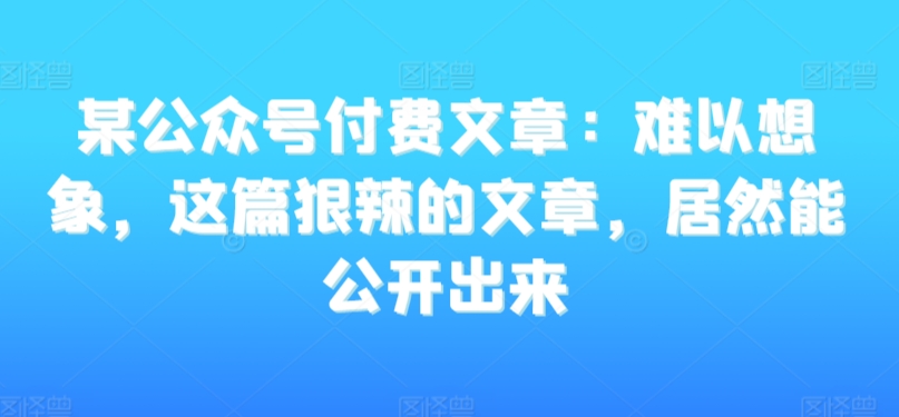 某公众号付费文章：难以想象，这篇狠辣的文章，居然能公开出来-副业宝典