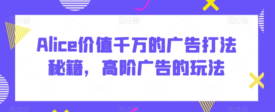 Alice价值千万的广告打法秘籍，高阶广告的玩法-副业宝典