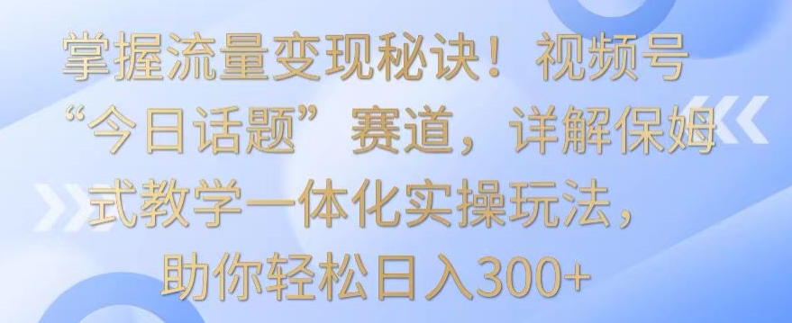 掌握流量变现秘诀！视频号“今日话题”赛道，详解保姆式教学一体化实操玩法，助你轻松日入300+-副业宝典